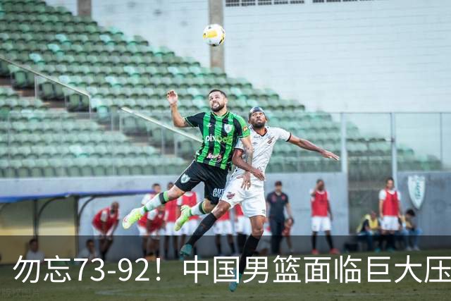 勿忘73-92！中国男篮面临巨大压力，三人角色至关重要